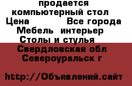 продается компьютерный стол › Цена ­ 1 000 - Все города Мебель, интерьер » Столы и стулья   . Свердловская обл.,Североуральск г.